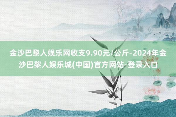 金沙巴黎人娱乐网收支9.90元/公斤-2024年金沙巴黎人娱乐城(中国)官方网站-登录入口