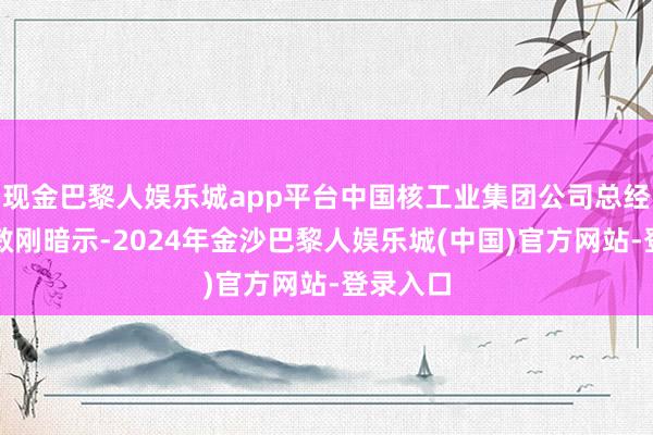 现金巴黎人娱乐城app平台中国核工业集团公司总经济师黄敏刚暗示-2024年金沙巴黎人娱乐城(中国)官方网站-登录入口