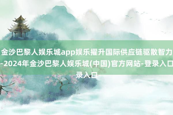 金沙巴黎人娱乐城app娱乐擢升国际供应链驱散智力-2024年金沙巴黎人娱乐城(中国)官方网站-登录入口