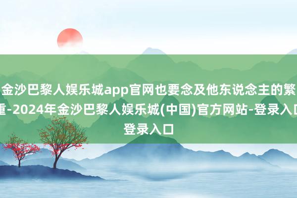 金沙巴黎人娱乐城app官网也要念及他东说念主的繁重-2024年金沙巴黎人娱乐城(中国)官方网站-登录入口