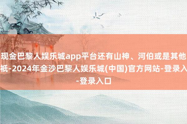 现金巴黎人娱乐城app平台还有山神、河伯或是其他神祇-2024年金沙巴黎人娱乐城(中国)官方网站-登录入口