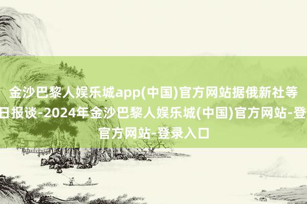 金沙巴黎人娱乐城app(中国)官方网站据俄新社等俄媒4日报谈-2024年金沙巴黎人娱乐城(中国)官方网站-登录入口