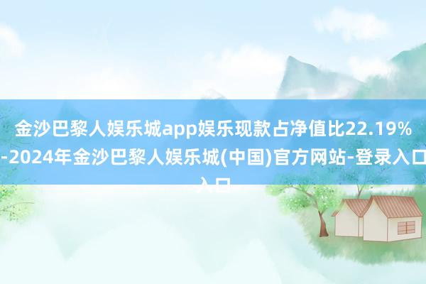 金沙巴黎人娱乐城app娱乐现款占净值比22.19%-2024年金沙巴黎人娱乐城(中国)官方网站-登录入口