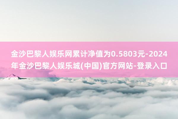 金沙巴黎人娱乐网累计净值为0.5803元-2024年金沙巴黎人娱乐城(中国)官方网站-登录入口