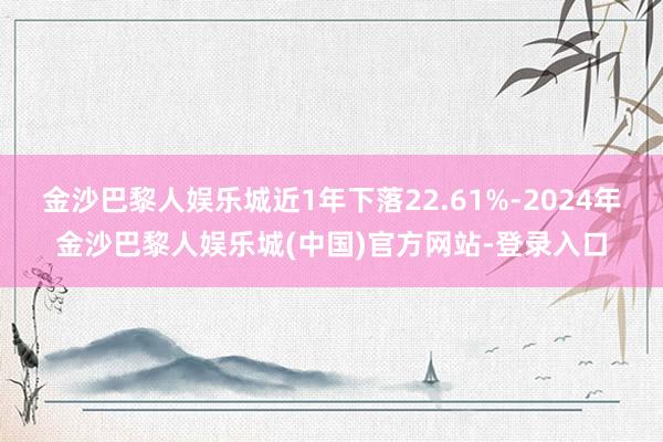 金沙巴黎人娱乐城近1年下落22.61%-2024年金沙巴黎人娱乐城(中国)官方网站-登录入口