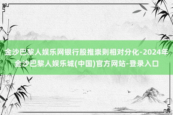 金沙巴黎人娱乐网银行股推崇则相对分化-2024年金沙巴黎人娱乐城(中国)官方网站-登录入口