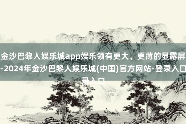 金沙巴黎人娱乐城app娱乐领有更大、更薄的显露屏-2024年金沙巴黎人娱乐城(中国)官方网站-登录入口