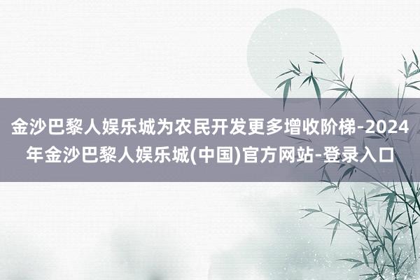 金沙巴黎人娱乐城为农民开发更多增收阶梯-2024年金沙巴黎人娱乐城(中国)官方网站-登录入口