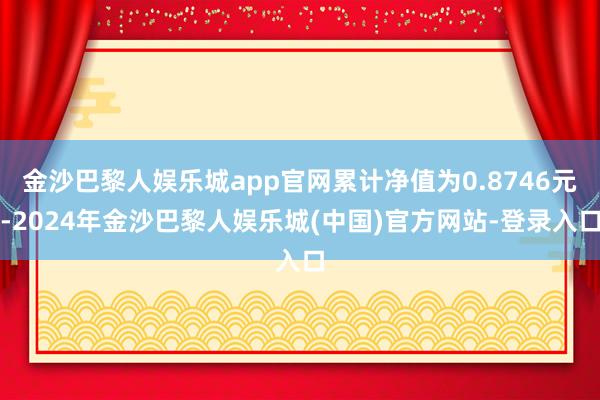 金沙巴黎人娱乐城app官网累计净值为0.8746元-2024年金沙巴黎人娱乐城(中国)官方网站-登录入口