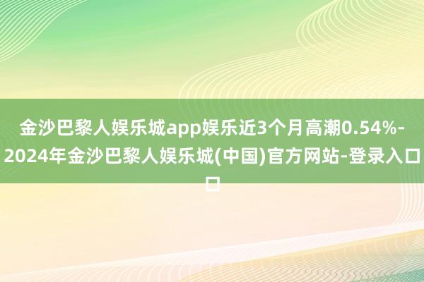 金沙巴黎人娱乐城app娱乐近3个月高潮0.54%-2024年金沙巴黎人娱乐城(中国)官方网站-登录入口