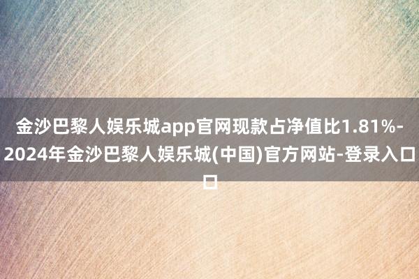 金沙巴黎人娱乐城app官网现款占净值比1.81%-2024年金沙巴黎人娱乐城(中国)官方网站-登录入口