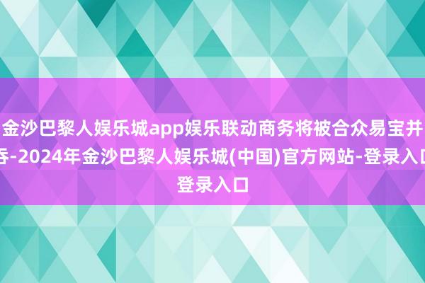 金沙巴黎人娱乐城app娱乐联动商务将被合众易宝并吞-2024年金沙巴黎人娱乐城(中国)官方网站-登录入口