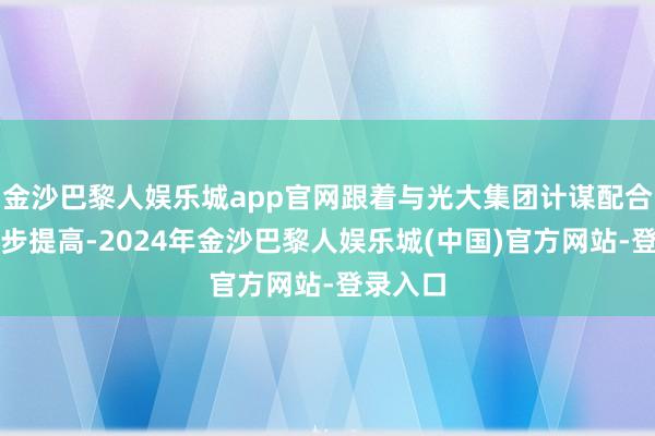 金沙巴黎人娱乐城app官网跟着与光大集团计谋配合的进一步提高-2024年金沙巴黎人娱乐城(中国)官方网站-登录入口