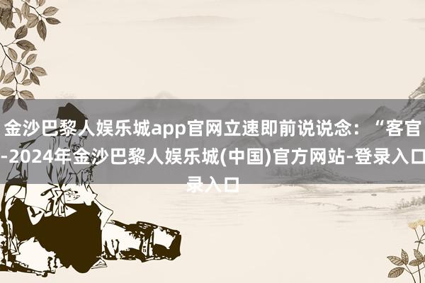 金沙巴黎人娱乐城app官网立速即前说说念：“客官-2024年金沙巴黎人娱乐城(中国)官方网站-登录入口