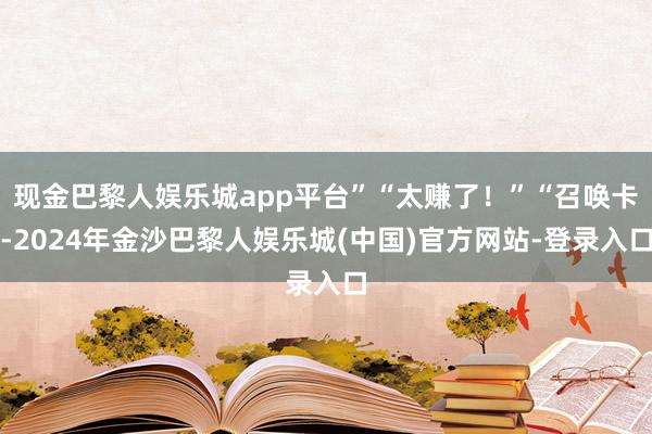 现金巴黎人娱乐城app平台”“太赚了！”“召唤卡-2024年金沙巴黎人娱乐城(中国)官方网站-登录入口