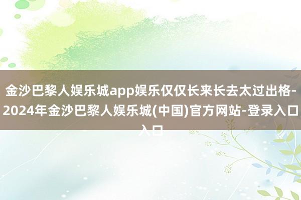 金沙巴黎人娱乐城app娱乐仅仅长来长去太过出格-2024年金沙巴黎人娱乐城(中国)官方网站-登录入口