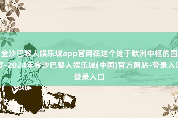 金沙巴黎人娱乐城app官网在这个处于欧洲中枢的国度-2024年金沙巴黎人娱乐城(中国)官方网站-登录入口