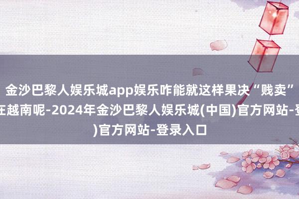 金沙巴黎人娱乐城app娱乐咋能就这样果决“贱卖”呀！可在越南呢-2024年金沙巴黎人娱乐城(中国)官方网站-登录入口