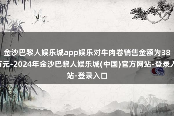 金沙巴黎人娱乐城app娱乐对牛肉卷销售金额为387万元-2024年金沙巴黎人娱乐城(中国)官方网站-登录入口