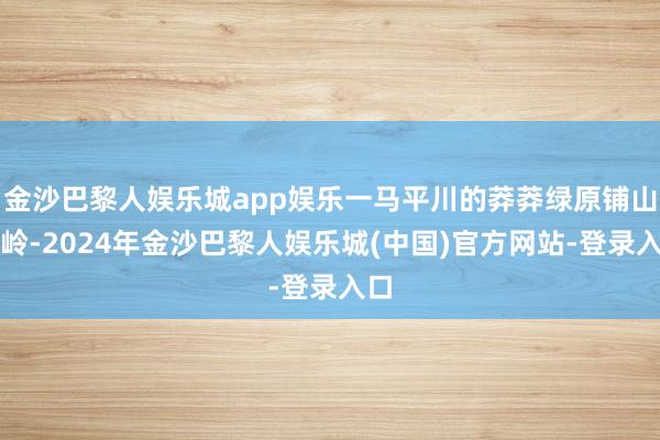 金沙巴黎人娱乐城app娱乐一马平川的莽莽绿原铺山盖岭-2024年金沙巴黎人娱乐城(中国)官方网站-登录入口