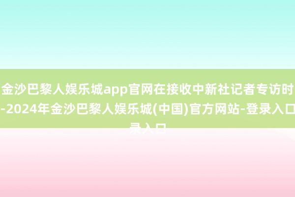 金沙巴黎人娱乐城app官网在接收中新社记者专访时-2024年金沙巴黎人娱乐城(中国)官方网站-登录入口