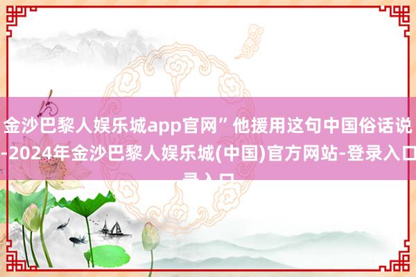 金沙巴黎人娱乐城app官网”他援用这句中国俗话说-2024年金沙巴黎人娱乐城(中国)官方网站-登录入口