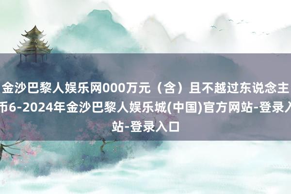 金沙巴黎人娱乐网000万元（含）且不越过东说念主民币6-2024年金沙巴黎人娱乐城(中国)官方网站-登录入口