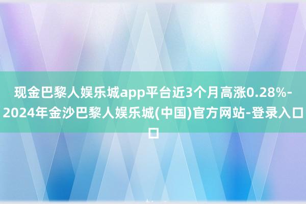 现金巴黎人娱乐城app平台近3个月高涨0.28%-2024年金沙巴黎人娱乐城(中国)官方网站-登录入口