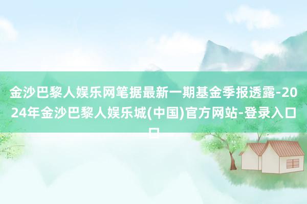 金沙巴黎人娱乐网笔据最新一期基金季报透露-2024年金沙巴黎人娱乐城(中国)官方网站-登录入口