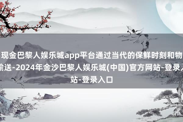 现金巴黎人娱乐城app平台通过当代的保鲜时刻和物流输送-2024年金沙巴黎人娱乐城(中国)官方网站-登录入口