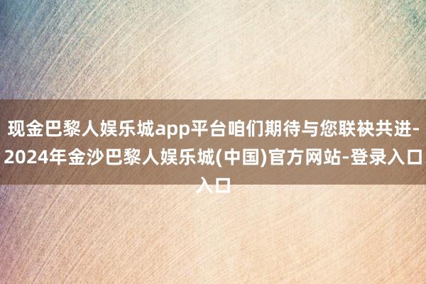 现金巴黎人娱乐城app平台咱们期待与您联袂共进-2024年金沙巴黎人娱乐城(中国)官方网站-登录入口