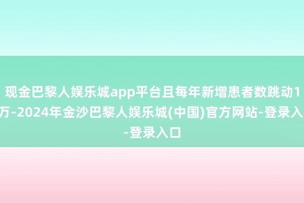 现金巴黎人娱乐城app平台且每年新增患者数跳动10万-2024年金沙巴黎人娱乐城(中国)官方网站-登录入口