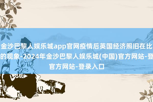 金沙巴黎人娱乐城app官网疫情后英国经济照旧在比拟脆弱的现象-2024年金沙巴黎人娱乐城(中国)官方网站-登录入口