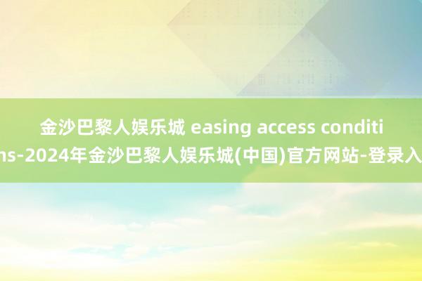 金沙巴黎人娱乐城 easing access conditions-2024年金沙巴黎人娱乐城(中国)官方网站-登录入口