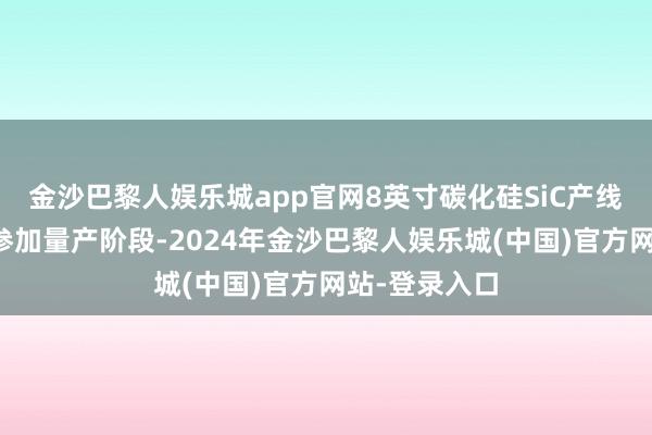 金沙巴黎人娱乐城app官网8英寸碳化硅SiC产线行将在来岁参加量产阶段-2024年金沙巴黎人娱乐城(中国)官方网站-登录入口