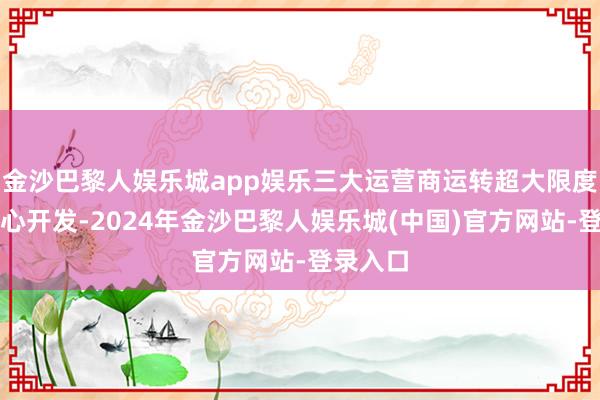 金沙巴黎人娱乐城app娱乐三大运营商运转超大限度智算中心开发-2024年金沙巴黎人娱乐城(中国)官方网站-登录入口