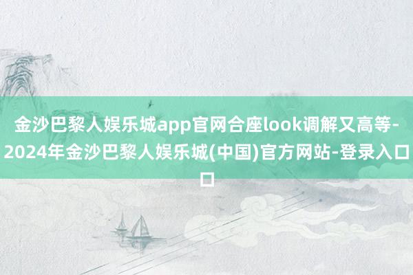 金沙巴黎人娱乐城app官网合座look调解又高等-2024年金沙巴黎人娱乐城(中国)官方网站-登录入口