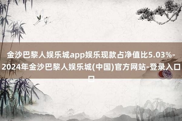 金沙巴黎人娱乐城app娱乐现款占净值比5.03%-2024年金沙巴黎人娱乐城(中国)官方网站-登录入口