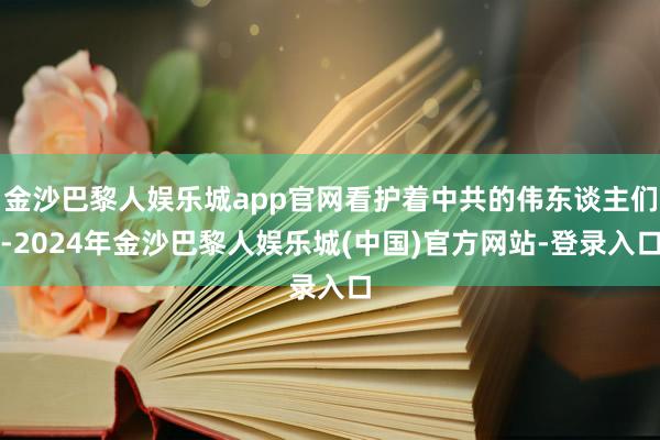 金沙巴黎人娱乐城app官网看护着中共的伟东谈主们-2024年金沙巴黎人娱乐城(中国)官方网站-登录入口