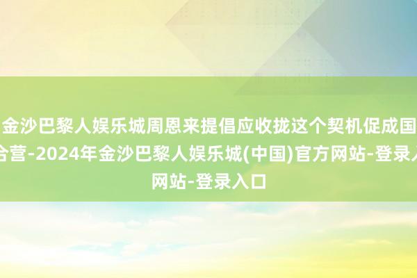 金沙巴黎人娱乐城周恩来提倡应收拢这个契机促成国共合营-2024年金沙巴黎人娱乐城(中国)官方网站-登录入口