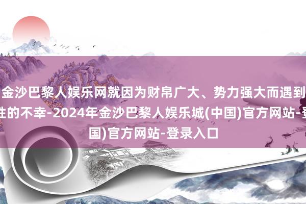 金沙巴黎人娱乐网就因为财帛广大、势力强大而遇到了放胆性的不幸-2024年金沙巴黎人娱乐城(中国)官方网站-登录入口