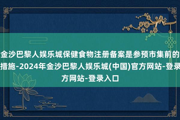 金沙巴黎人娱乐城保健食物注册备案是参预市集前的必经措施-2024年金沙巴黎人娱乐城(中国)官方网站-登录入口