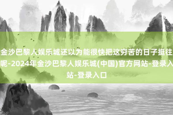 金沙巴黎人娱乐城还以为能很快把这穷苦的日子挺往时呢-2024年金沙巴黎人娱乐城(中国)官方网站-登录入口