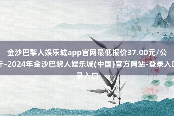 金沙巴黎人娱乐城app官网最低报价37.00元/公斤-2024年金沙巴黎人娱乐城(中国)官方网站-登录入口