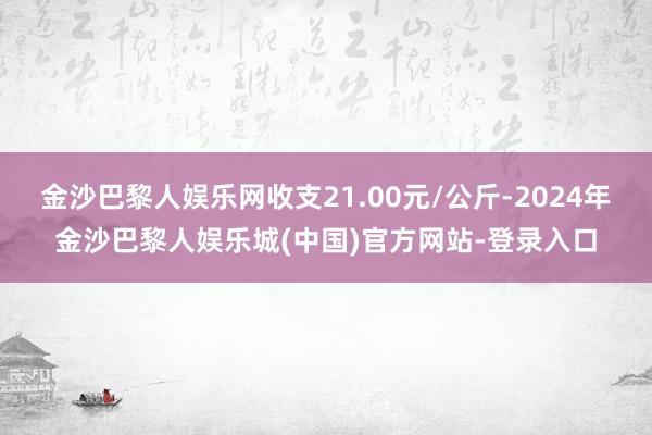 金沙巴黎人娱乐网收支21.00元/公斤-2024年金沙巴黎人娱乐城(中国)官方网站-登录入口