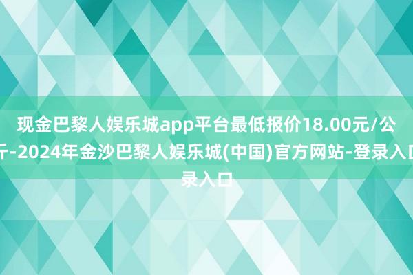 现金巴黎人娱乐城app平台最低报价18.00元/公斤-2024年金沙巴黎人娱乐城(中国)官方网站-登录入口