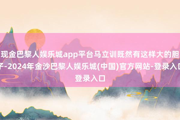 现金巴黎人娱乐城app平台马立训既然有这样大的胆子-2024年金沙巴黎人娱乐城(中国)官方网站-登录入口