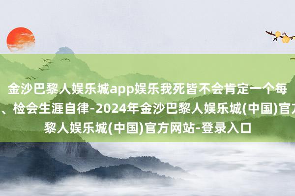 金沙巴黎人娱乐城app娱乐我死皆不会肯定一个每天最早一个下楼、检会生涯自律-2024年金沙巴黎人娱乐城(中国)官方网站-登录入口