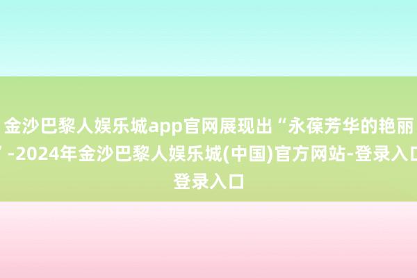 金沙巴黎人娱乐城app官网展现出“永葆芳华的艳丽”-2024年金沙巴黎人娱乐城(中国)官方网站-登录入口