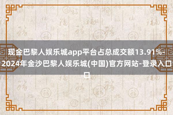 现金巴黎人娱乐城app平台占总成交额13.91%-2024年金沙巴黎人娱乐城(中国)官方网站-登录入口